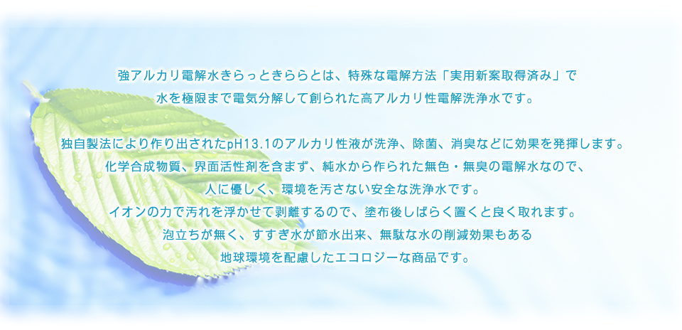強アルカリ電解水きらっときららとは、特殊な電解方法「実用新案取得済み」で水を極限まで電気分解して創られた高アルカリ性電解洗浄水です。
